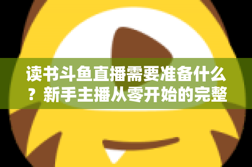 读书斗鱼直播需要准备什么？新手主播从零开始的完整准备指南与避坑攻略