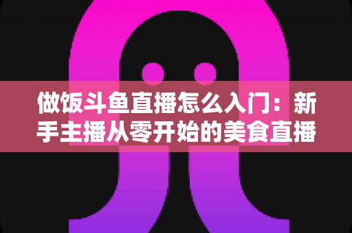 做饭斗鱼直播怎么入门：新手主播从零开始的美食直播实战指南