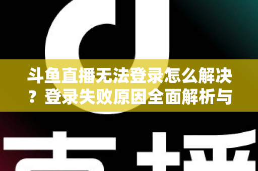 斗鱼直播无法登录怎么解决？登录失败原因全面解析与快速修复方法指南