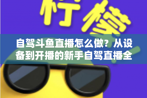 自驾斗鱼直播怎么做？从设备到开播的新手自驾直播全流程实战指南