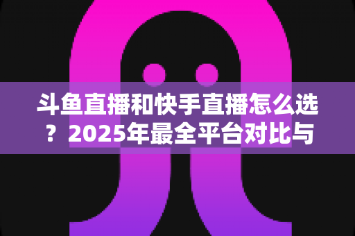斗鱼直播和快手直播怎么选？2025年最全平台对比与选择指南