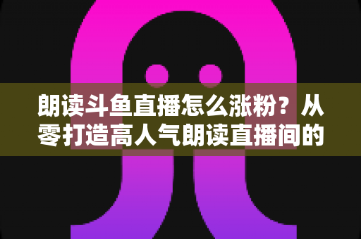 朗读斗鱼直播怎么涨粉？从零打造高人气朗读直播间的全方位实战攻略