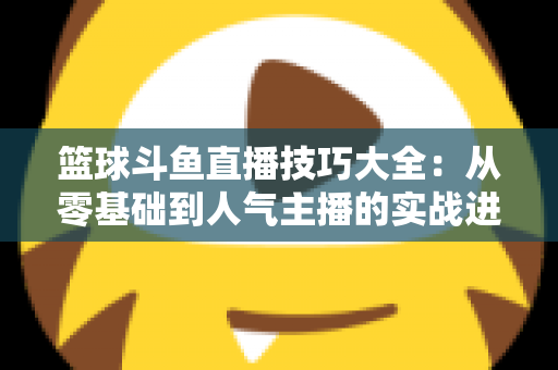 篮球斗鱼直播技巧大全：从零基础到人气主播的实战进阶指南