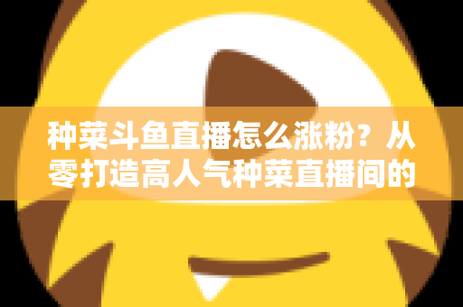 种菜斗鱼直播怎么涨粉？从零打造高人气种菜直播间的实战指南