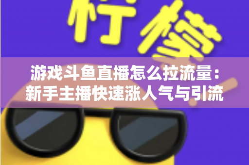 游戏斗鱼直播怎么拉流量：新手主播快速涨人气与引流实战全攻略