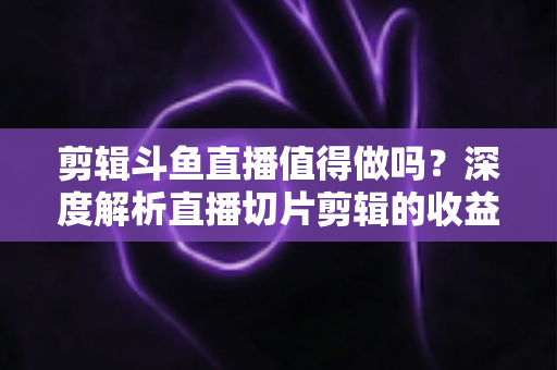 剪辑斗鱼直播值得做吗?深度解析直播切片剪辑的收益、门槛与发展前景 剪辑斗鱼直播值得做吗?深度解析直播切片剪辑的收益、门槛与发展前景