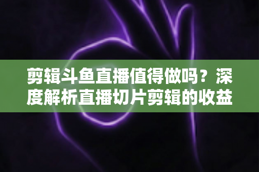 剪辑斗鱼直播值得做吗？深度解析直播切片剪辑的收益、门槛与发展前景