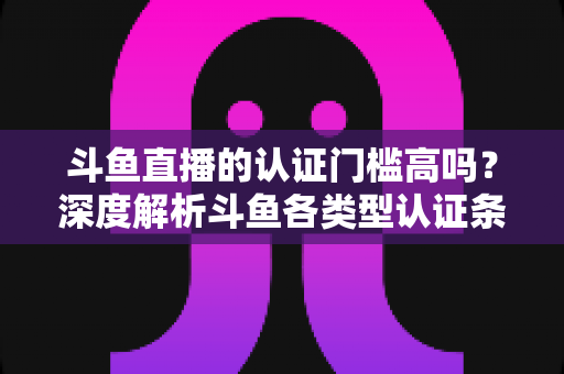 斗鱼直播的认证门槛高吗？深度解析斗鱼各类型认证条件、申请流程与通过技巧