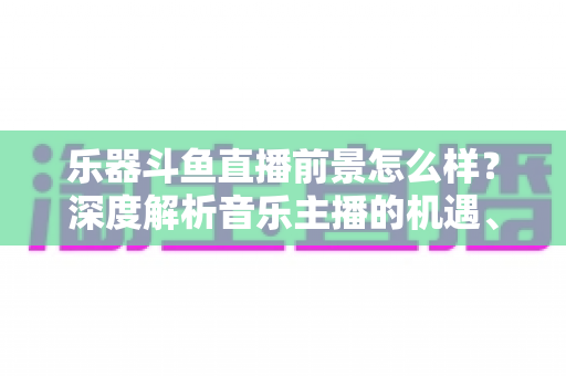 乐器斗鱼直播前景怎么样？深度解析音乐主播的机遇、挑战与变现之道