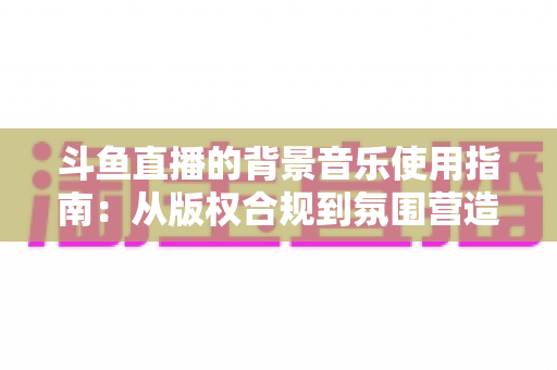 斗鱼直播的背景音乐使用指南:从版权合规到氛围营造的全方位教程 斗鱼直播的背景音乐使用指南:从版权合规到氛围营造的全方位教程