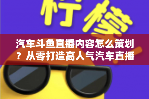 汽车斗鱼直播内容怎么策划?从零打造高人气汽车直播间的全流程实战指南 汽车斗鱼直播内容怎么策划?从零打造高人气汽车直播间的全流程实战指南