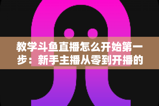 教学斗鱼直播怎么开始第一步:新手主播从零到开播的完整指南 教学斗鱼直播怎么开始第一步:新手主播从零到开播的完整指南