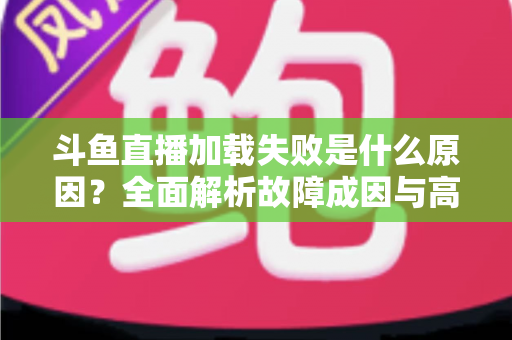 斗鱼直播加载失败是什么原因？全面解析故障成因与高效解决办法指南