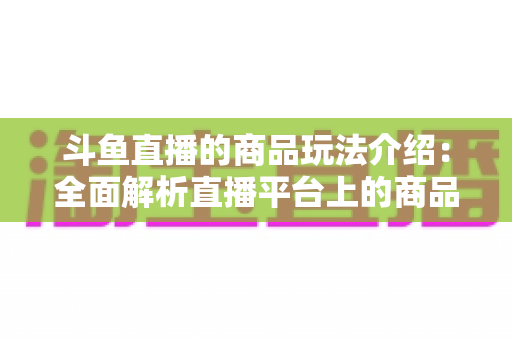 斗鱼直播的商品玩法介绍：全面解析直播平台上的商品互动与变现新趋势