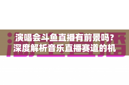 演唱会斗鱼直播有前景吗？深度解析音乐直播赛道的机遇、挑战与变现潜力