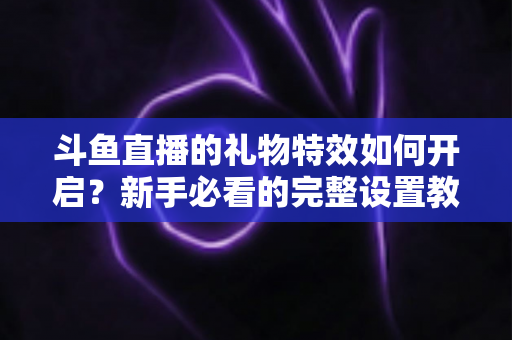 斗鱼直播的礼物特效如何开启？新手必看的完整设置教程与实用技巧