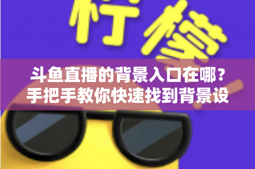 斗鱼直播的背景入口在哪？手把手教你快速找到背景设置入口的完整攻略