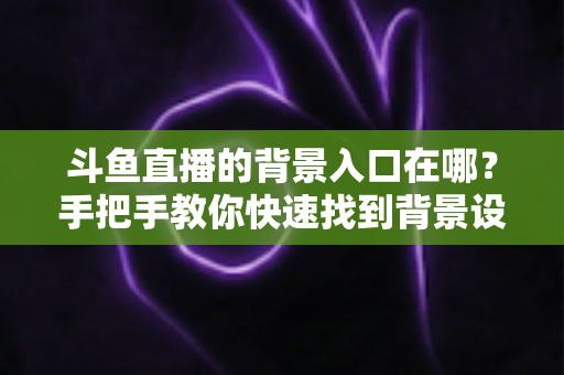 斗鱼直播的背景入口在哪？手把手教你快速找到背景设置入口的完整攻略