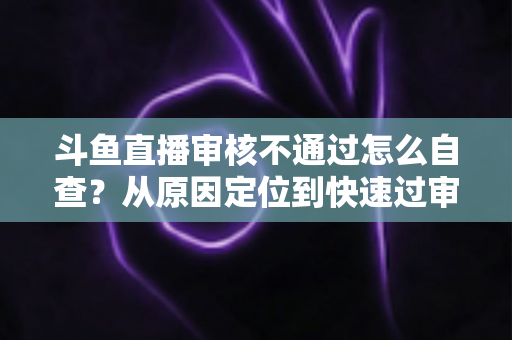 斗鱼直播审核不通过怎么自查?从原因定位到快速过审的完整实战指南 斗鱼直播审核不通过怎么自查?从原因定位到快速过审的完整实战指南