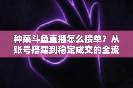 种菜斗鱼直播怎么接单？从账号搭建到稳定成交的全流程实战指南