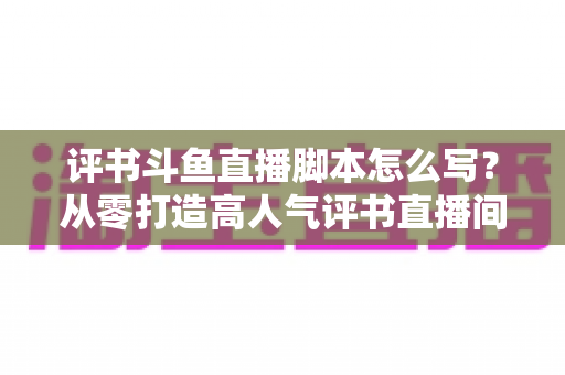 评书斗鱼直播脚本怎么写?从零打造高人气评书直播间的完整脚本创作指南 评书斗鱼直播脚本怎么写?从零打造高人气评书直播间的完整脚本创作指南