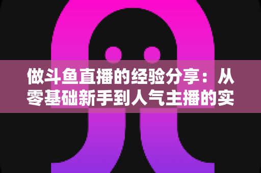 做斗鱼直播的经验分享：从零基础新手到人气主播的实战指南与避坑心得