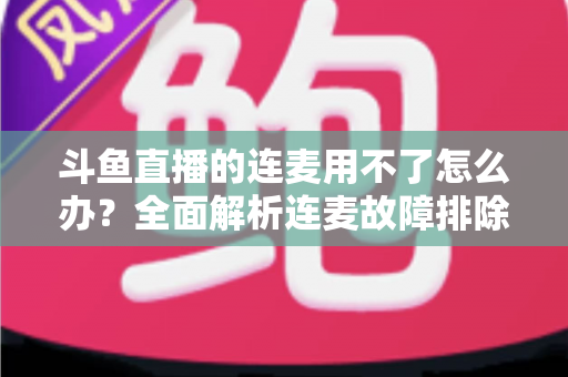 斗鱼直播的连麦用不了怎么办？全面解析连麦故障排除指南与实用解决方案