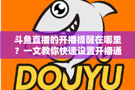 斗鱼直播的开播提醒在哪里？一文教你快速设置开播通知，精彩直播不错过