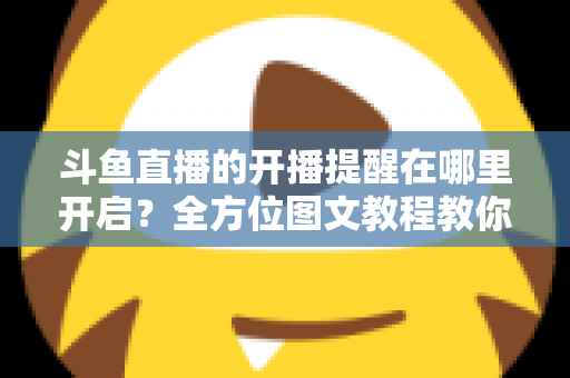 斗鱼直播的开播提醒在哪里开启？全方位图文教程教你不错过任何一场心仪主播的精彩直播