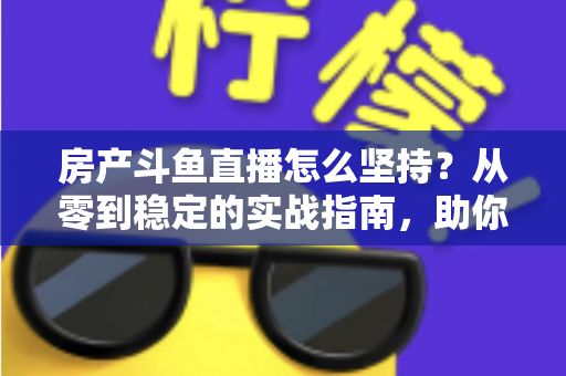 房产斗鱼直播怎么坚持？从零到稳定的实战指南，助你打造长期有效的房产营销直播间