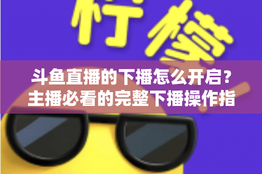 斗鱼直播的下播怎么开启？主播必看的完整下播操作指南与实用技巧