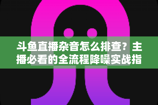 斗鱼直播杂音怎么排查？主播必看的全流程降噪实战指南