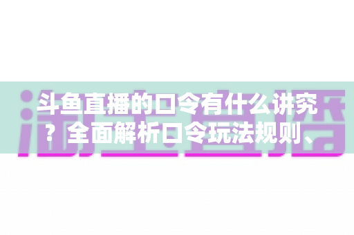 斗鱼直播的口令有什么讲究？全面解析口令玩法规则、设置技巧与避坑指南