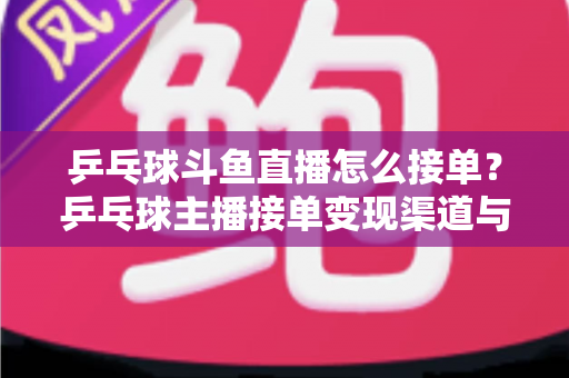 乒乓球斗鱼直播怎么接单？乒乓球主播接单变现渠道与实战技巧全解析