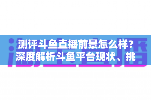 测评斗鱼直播前景怎么样?深度解析斗鱼平台现状、挑战与未来发展潜力的全方位报告 测评斗鱼直播前景怎么样?深度解析斗鱼平台现状、挑战与未来发展潜力的全方位报告