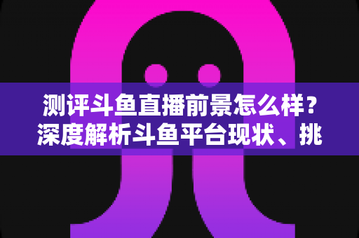 测评斗鱼直播前景怎么样?深度解析斗鱼平台现状、挑战与未来发展潜力的全方位报告 测评斗鱼直播前景怎么样?深度解析斗鱼平台现状、挑战与未来发展潜力的全方位报告