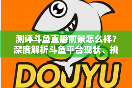 测评斗鱼直播前景怎么样？深度解析斗鱼平台现状、挑战与未来发展潜力的全方位报告
