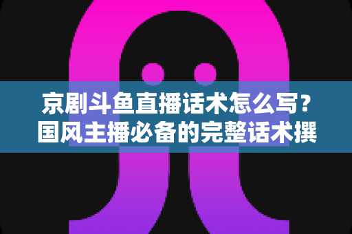 京剧斗鱼直播话术怎么写？国风主播必备的完整话术撰写指南与实战范例