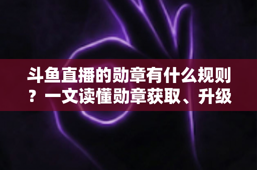 斗鱼直播的勋章有什么规则？一文读懂勋章获取、升级与佩戴全攻略