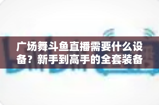 广场舞斗鱼直播需要什么设备?新手到高手的全套装备指南与开播攻略 广场舞斗鱼直播需要什么设备?新手到高手的全套装备指南与开播攻略
