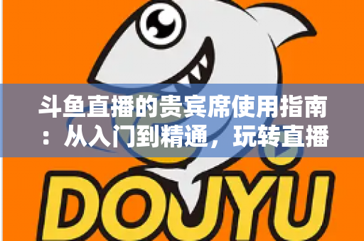 斗鱼直播的贵宾席使用指南：从入门到精通，玩转直播间专属座位的完整攻略