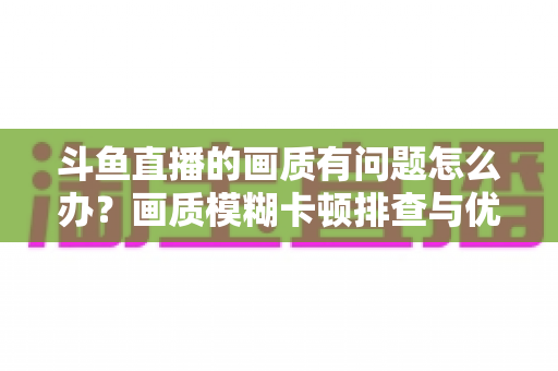斗鱼直播的画质有问题怎么办？画质模糊卡顿排查与优化全攻略