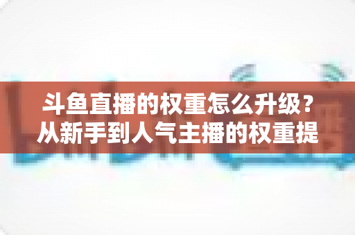 斗鱼直播的权重怎么升级？从新手到人气主播的权重提升全攻略