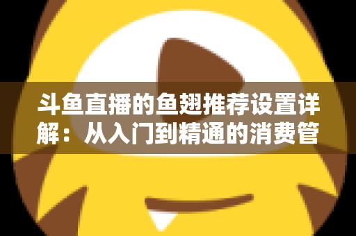 斗鱼直播的鱼翅推荐设置详解：从入门到精通的消费管理与观看优化指南