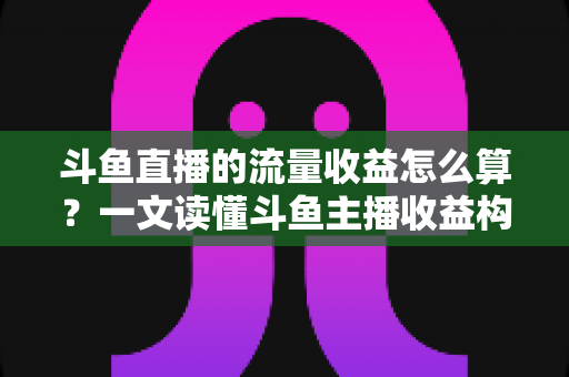 斗鱼直播的流量收益怎么算？一文读懂斗鱼主播收益构成、分成规则与增收技巧