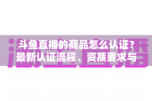 斗鱼直播的商品怎么认证？最新认证流程、资质要求与实用避坑指南全解析
