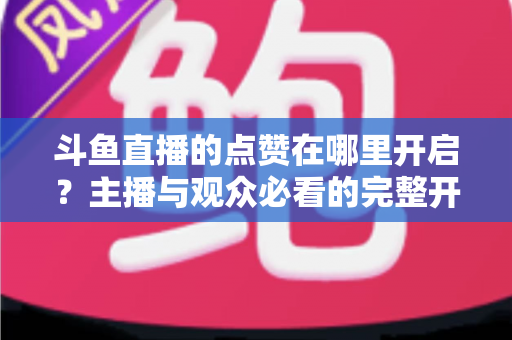 斗鱼直播的点赞在哪里开启？主播与观众必看的完整开启教程与互动涨人气秘籍