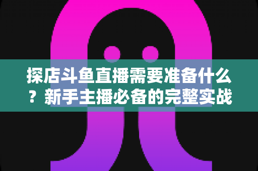 探店斗鱼直播需要准备什么？新手主播必备的完整实战指南