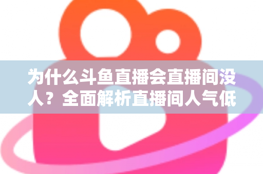 为什么斗鱼直播会直播间没人？全面解析直播间人气低迷的原因与实战解决攻略