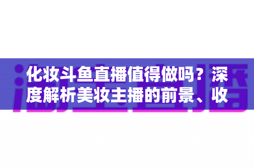 化妆斗鱼直播值得做吗？深度解析美妆主播的前景、收益与入行指南